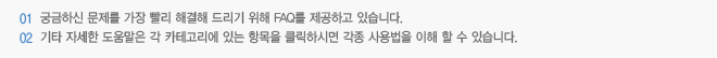 1. 궁금하신 문제를 가장 빨리 해결해 드리기 위해 FAQ를 제공하고 있습니다. 2. 기타 자세한 도움말은 각 카테고리에 있는 항목을 클릭하시면 각종 사용법을 이해 할 수 있습니다.